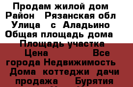 Продам жилой дом › Район ­ Рязанская обл › Улица ­ с. Аладьино › Общая площадь дома ­ 65 › Площадь участка ­ 14 › Цена ­ 800 000 - Все города Недвижимость » Дома, коттеджи, дачи продажа   . Бурятия респ.,Улан-Удэ г.